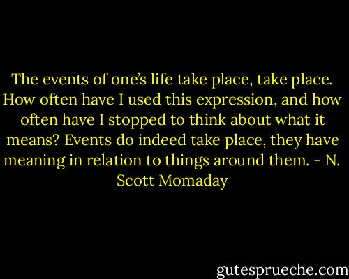 The events of one’s life take place, take place. How often have I used this expression, and how often have I stopped to think about what it means? Events do indeed take place, they have meaning in relation to things around them. - N. Scott Momaday