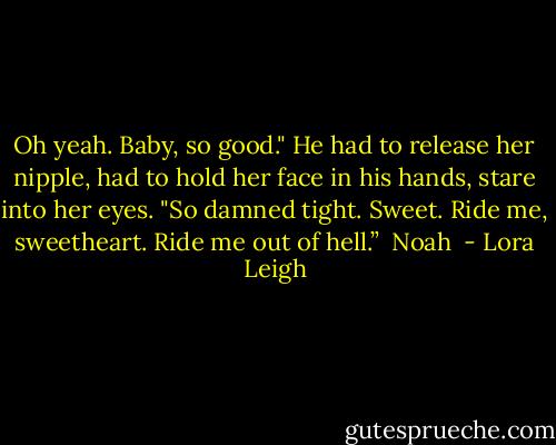 Oh yeah. Baby, so good." He had to release her nipple, had to hold her face in his hands, stare into her eyes. "So damned tight. Sweet. Ride me, sweetheart. Ride me out of hell.” <br />Noah  - Lora Leigh