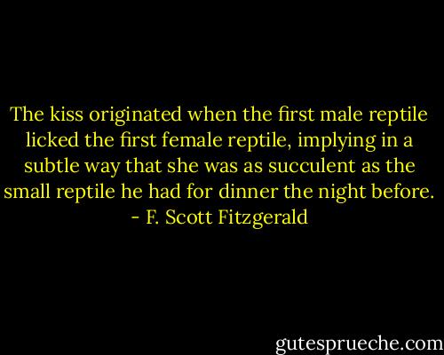 The kiss originated when the first male reptile licked the first female reptile, implying in a subtle way that she was as succulent as the small reptile he had for dinner the night before. - F. Scott Fitzgerald
