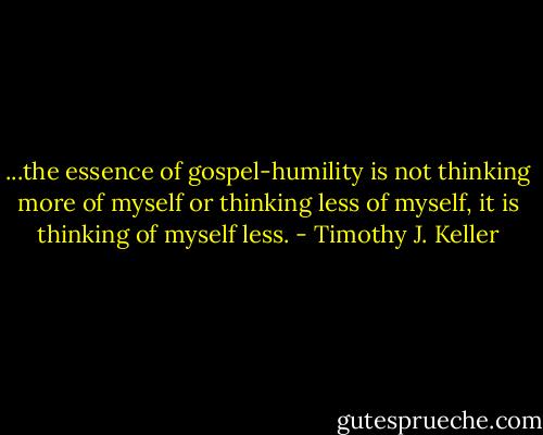 ...the essence of gospel-humility is not thinking more of myself or thinking less of myself, it is thinking of myself less. - Timothy J. Keller