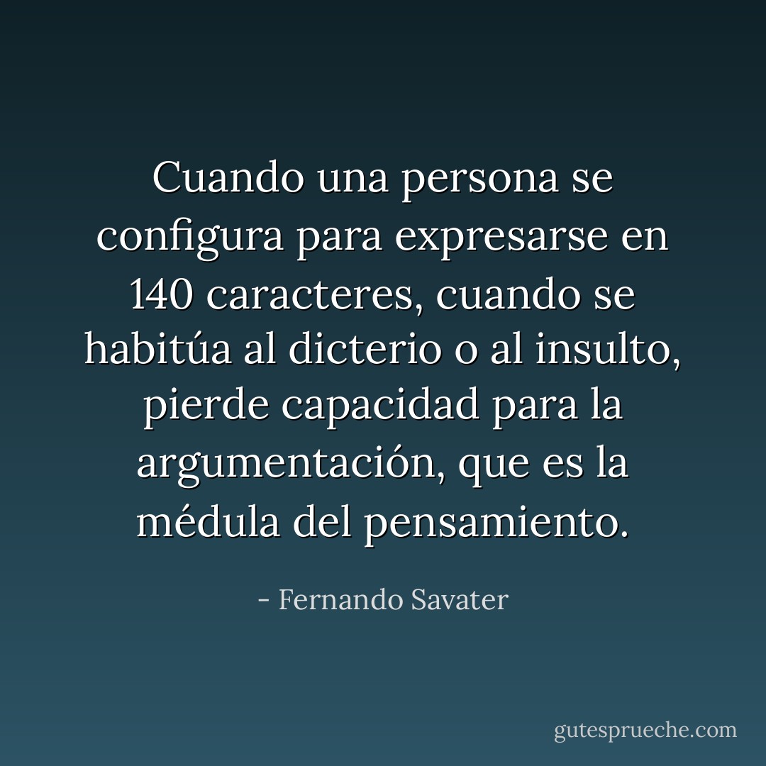 Cuando una persona se configura para expresarse en 140 caracteres, cuando se habitúa al dicterio o al insulto, pierde capacidad para la argumentación, que es la médula del pensamiento. - Fernando Savater