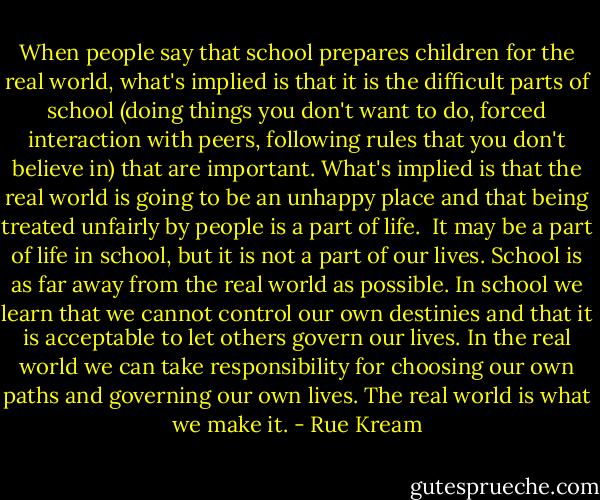 When people say that school prepares children for the real world, what's implied is that it is the difficult parts of school (doing things you don't want to do, forced interaction with peers, following rules that you don't believe in) that are important. What's implied is that the real world is going to be an unhappy place and that being treated unfairly by people is a part of life.<br /><br />It may be a part of life in school, but it is not a part of our lives. School is as far away from the real world as possible. In school we learn that we cannot control our own destinies and that it is acceptable to let others govern our lives. In the real world we can take responsibility for choosing our own paths and governing our own lives. The real world is what we make it. - Rue Kream