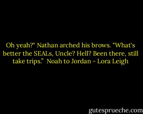 Oh yeah?" Nathan arched his brows. "What's better the SEALs, Uncle? Hell? Been there, still take trips.” <br />Noah to Jordan - Lora Leigh