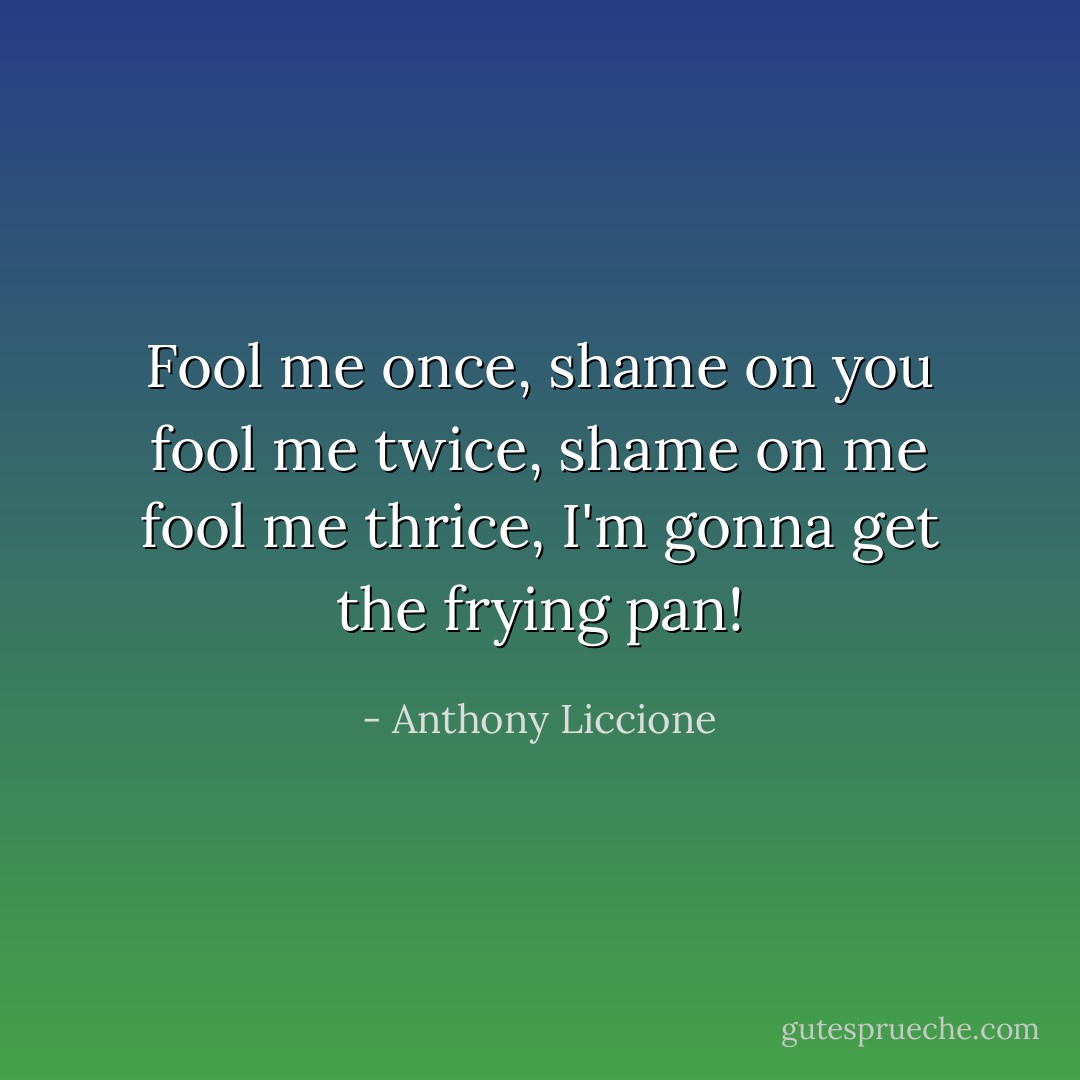 Fool me once, shame on you<br />fool me twice, shame on me<br />fool me thrice, I'm gonna get the frying pan! - Anthony Liccione