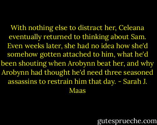 With nothing else to distract her, Celeana eventually returned to thinking about Sam. Even weeks later, she had no idea how she'd somehow gotten attached to him, what he'd been shouting when Arobynn beat her, and why Arobynn had thought he'd need three seasoned assassins to restrain him that day. - Sarah J. Maas