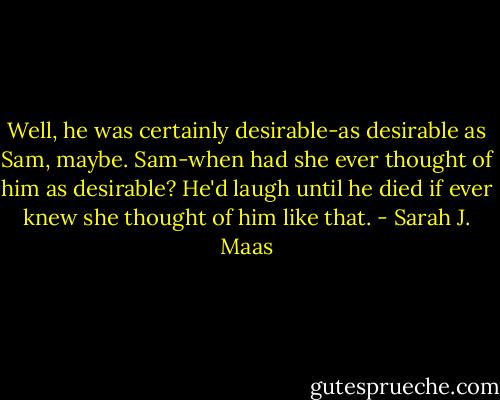 Well, he was certainly desirable-as desirable as Sam, maybe. Sam-when had she ever thought of him as desirable? He'd laugh until he died if ever knew she thought of him like that. - Sarah J. Maas