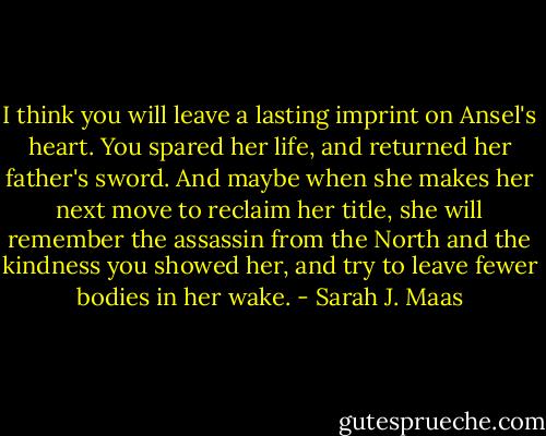 I think you will leave a lasting imprint on Ansel's heart. You spared her life, and returned her father's sword. And maybe when she makes her next move to reclaim her title, she will remember the assassin from the North and the kindness you showed her, and try to leave fewer bodies in her wake. - Sarah J. Maas
