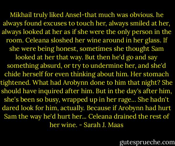 Mikhail truly liked Ansel-that much was obvious. he always found excuses to touch her, always smiled at her, always looked at her as if she were the only person in the room. Celeana sloshed her wine around in her glass. If she were being honest, sometimes she thought Sam looked at her that way. But then he'd go and say something absurd, or try to undermine her, and she'd chide herself for even thinking about him. Her stomach tightened. What had Arobynn done to him that night? She should have inquired after him. But in the day's after him, she's been so busy, wrapped up in her rage... She hadn't dared look for him, actually. Because if Arobynn had hurt Sam the way he'd hurt her... Celeana drained the rest of her wine. - Sarah J. Maas