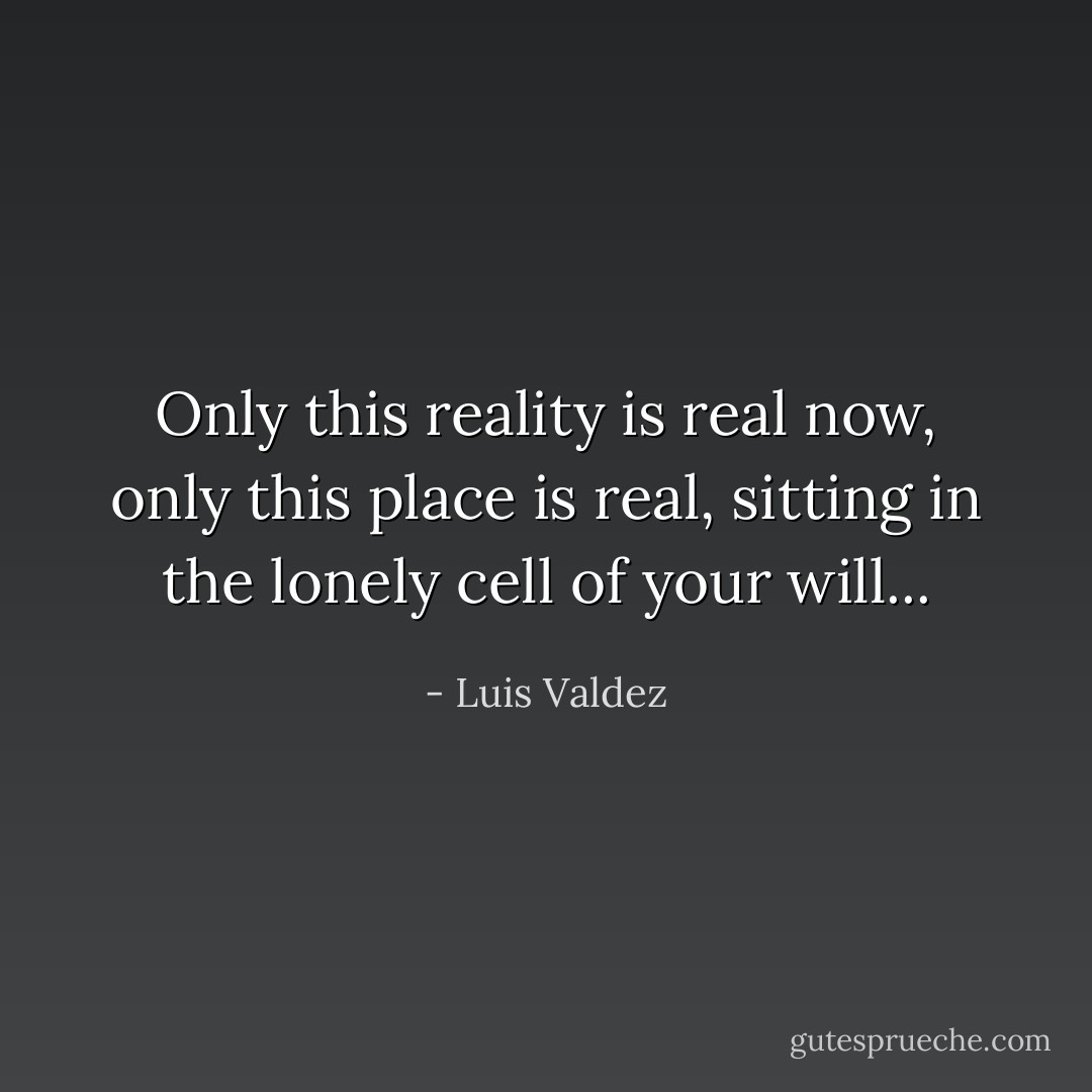 Only this reality is real now, only this place is real, sitting in the lonely cell of your will... - Luis Valdez