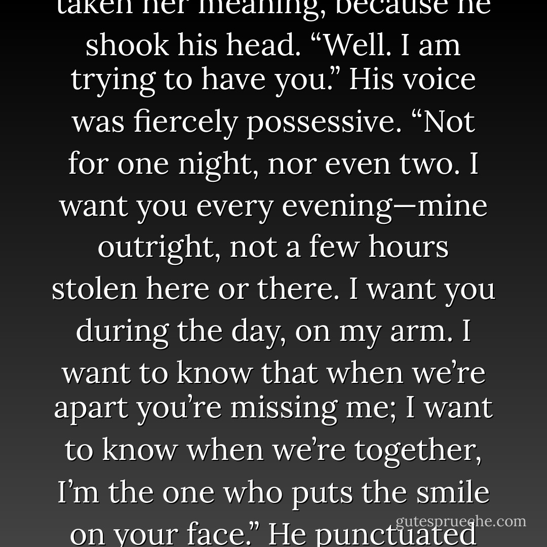 Be quiet, Ash. I am trying to remember you.”<br /><br />In the lamplight, shadows collected on his face as his eyebrows drew down. He must have taken her meaning, because he shook his head. “Well. I am trying to have you.” His voice was fiercely possessive. “Not for one night, nor even two. I want you every evening—mine outright, not a few hours stolen here or there. I want you during the day, on my arm. I want to know that when we’re apart you’re missing me; I want to know when we’re together, I’m the one who puts the smile on your face.” He punctuated each phrase with a kiss—against her chin, the line of her jaw, the hollow of her neck. - Courtney Milan