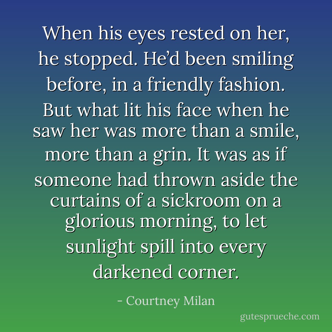 When his eyes rested on her, he stopped. He’d been smiling before, in a friendly fashion. But what lit his face when he saw her was more than a smile, more than a grin. It was as if someone had thrown aside the curtains of a sickroom on a glorious morning, to let sunlight spill into every darkened corner. - Courtney Milan