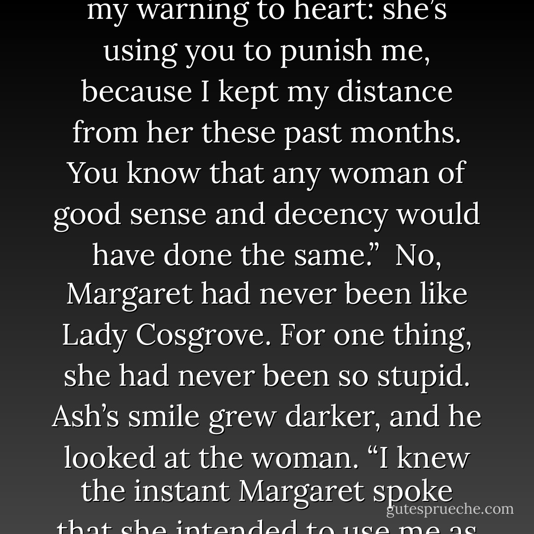 Lady Cosgrove gasped louder but recovered quickly. “Mr. Turner,” she said, reaching out for Ash’s cuff. “Do listen to me. I know that you may believe that Lady Margaret has your best interests at heart, as she is some kind of a relation, if only a distant one. But if you intend to be a duke, you must not let yourself be guided so easily, not by one such as her. Take my warning to heart: she’s using you to punish me, because I kept my distance from her these past months. You know that any woman of good sense and decency would have done the same.”<br /><br />No, Margaret had never been like Lady Cosgrove. For one thing, she had never been so stupid. Ash’s smile grew darker, and he looked at the woman. “I knew the instant Margaret spoke that she intended to use me as a weapon. What you fail to understand is this: I am her weapon to use.”<br /><br />Margaret’s lungs burned. So much for not occasioning gossip. But she couldn’t fault him. She couldn’t reprimand him. She couldn’t even stop her own smile from spilling out, stupidly, over her face, the truth writ large for anyone to see. - Courtney Milan
