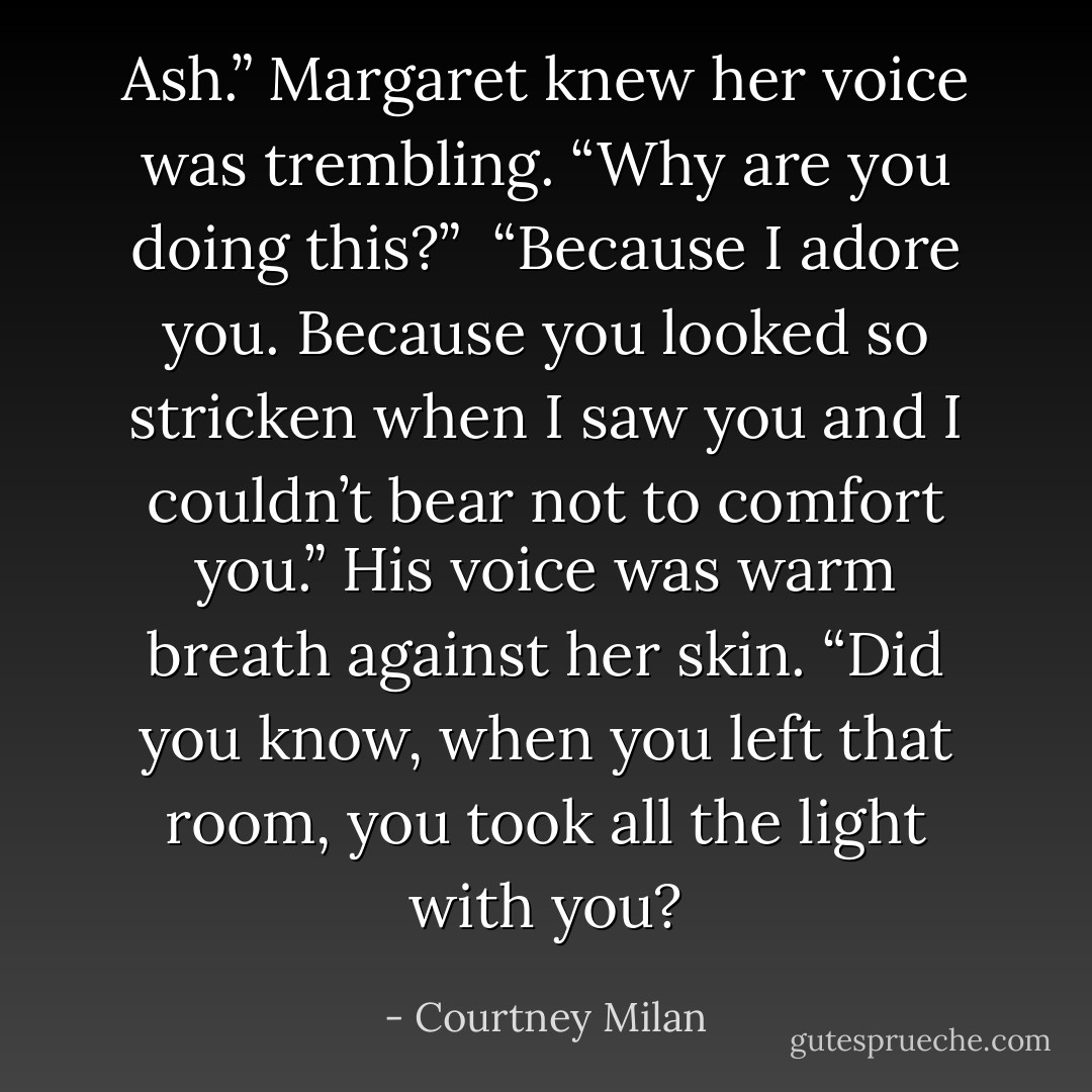 Ash.” Margaret knew her voice was trembling. “Why are you doing this?”<br /><br />“Because I adore you. Because you looked so stricken when I saw you and I couldn’t bear not to comfort you.” His voice was warm breath against her skin. “Did you know, when you left that room, you took all the light with you? - Courtney Milan
