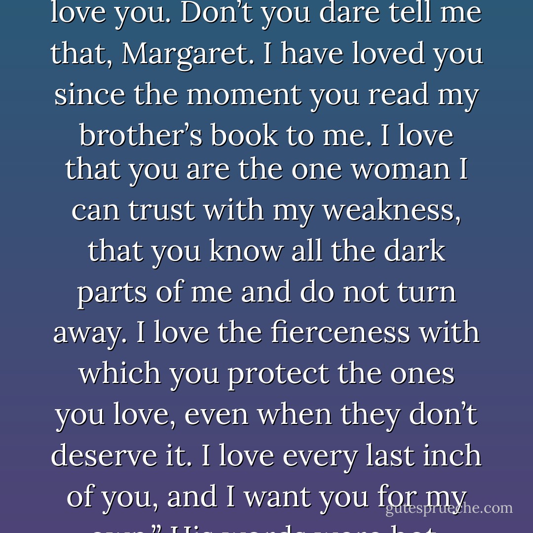 You don’t love me,” she said slowly. “You’ve looked at me the same way from the instant we met.”<br /><br />His grip tightened on her waist. He leaned into her on a hiss. “Don’t tell me I don’t love you. Don’t you dare tell me that, Margaret. I have loved you since the moment you read my brother’s book to me. I love that you are the one woman I can trust with my weakness, that you know all the dark parts of me and do not turn away. I love the fierceness with which you protect the ones you love, even when they don’t deserve it. I love every last inch of you, and I want you for my own.” His words were hot, fiercely possessive, and yet he leaned his forehead against hers gently. “Although God knows, I don’t deserve you. - Courtney Milan