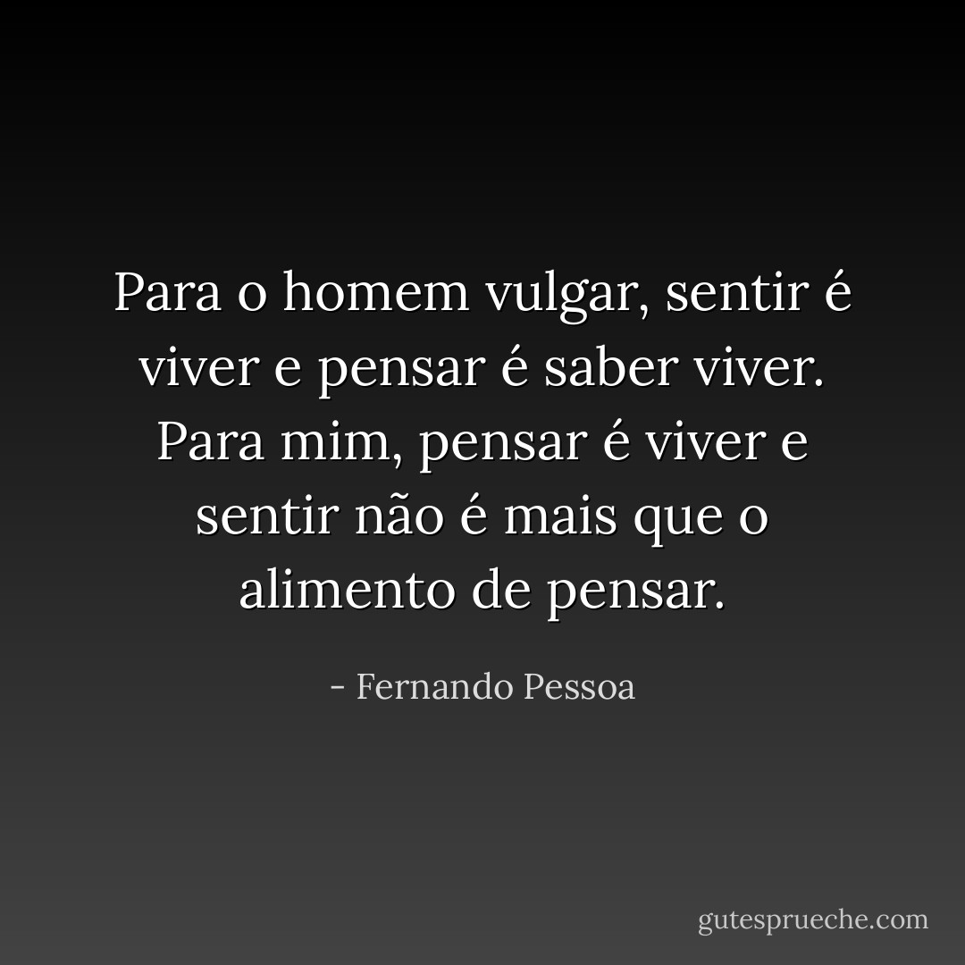 Para o homem vulgar, sentir é viver e pensar é saber viver. Para mim, pensar é viver e sentir não é mais que o alimento de pensar. - Fernando Pessoa