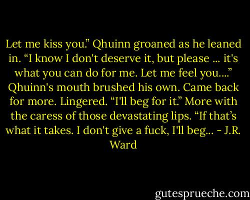 Let me kiss you.” Qhuinn groaned as he leaned in. “I know I don't deserve it, but please ... it's what you can do for me. Let me feel you....”<br />Qhuinn's mouth brushed his own. Came back for more. Lingered.<br />“I'll beg for it.” More with the caress of those devastating lips. “If that’s what it takes. I don't give a fuck, I'll beg... - J.R. Ward