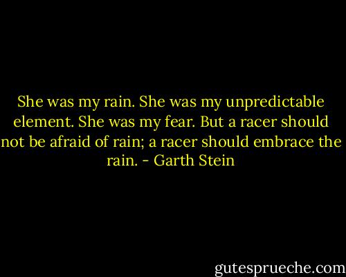 She was my rain. She was my unpredictable element. She was my fear. But a racer should not be afraid of rain; a racer should embrace the rain. - Garth Stein