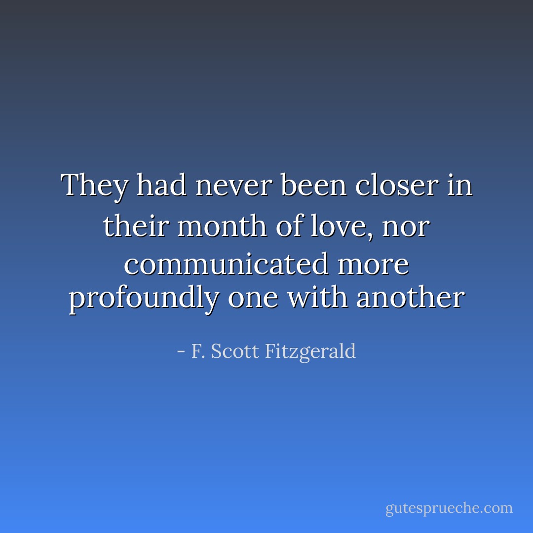 They had never been closer in their month of love, nor communicated more profoundly one with another - F. Scott Fitzgerald