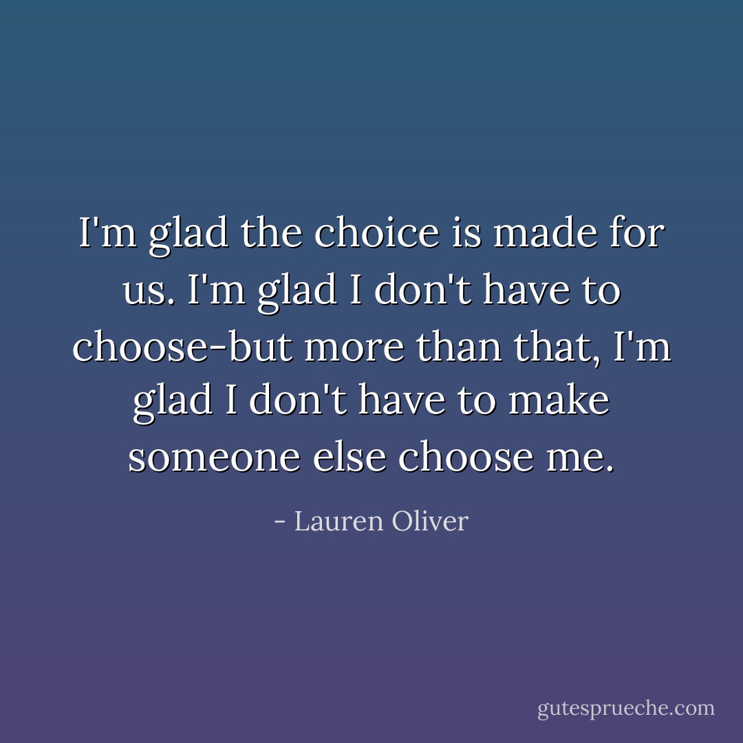 I'm glad the choice is made for us. I'm glad I don't have to choose-but more than that, I'm glad I don't have to make someone else choose me. - Lauren Oliver