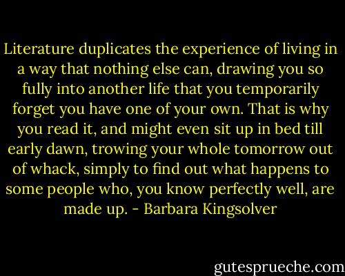 Literature duplicates the experience of living in a way that nothing else can, drawing you so fully into another life that you temporarily forget you have one of your own. That is why you read it, and might even sit up in bed till early dawn, trowing your whole tomorrow out of whack, simply to find out what happens to some people who, you know perfectly well, are made up. - Barbara Kingsolver