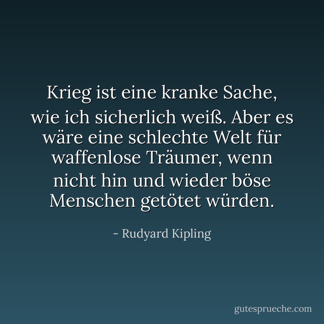 Krieg ist eine kranke Sache, wie ich sicherlich weiß. Aber es wäre eine schlechte Welt für waffenlose Träumer, wenn nicht hin und wieder böse Menschen getötet würden. - Rudyard Kipling<