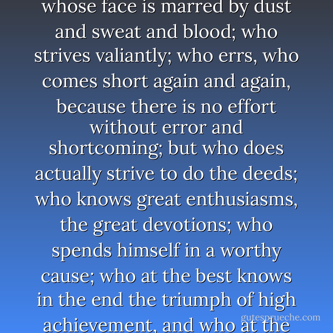 It is not the critic who counts; not the man who points out how the strong man stumbles, or where the doer of deeds could have done them better. The credit belongs to the man who is actually in the arena, whose face is marred by dust and sweat and blood; who strives valiantly; who errs, who comes short again and again, because there is no effort without error and shortcoming; but who does actually strive to do the deeds; who knows great enthusiasms, the great devotions; who spends himself in a worthy cause; who at the best knows in the end the triumph of high achievement, and who at the worst, if he fails, at least fails while daring greatly, so that his place shall never be with those cold and timid souls who neither know victory nor defeat. - Theodore Roosevelt