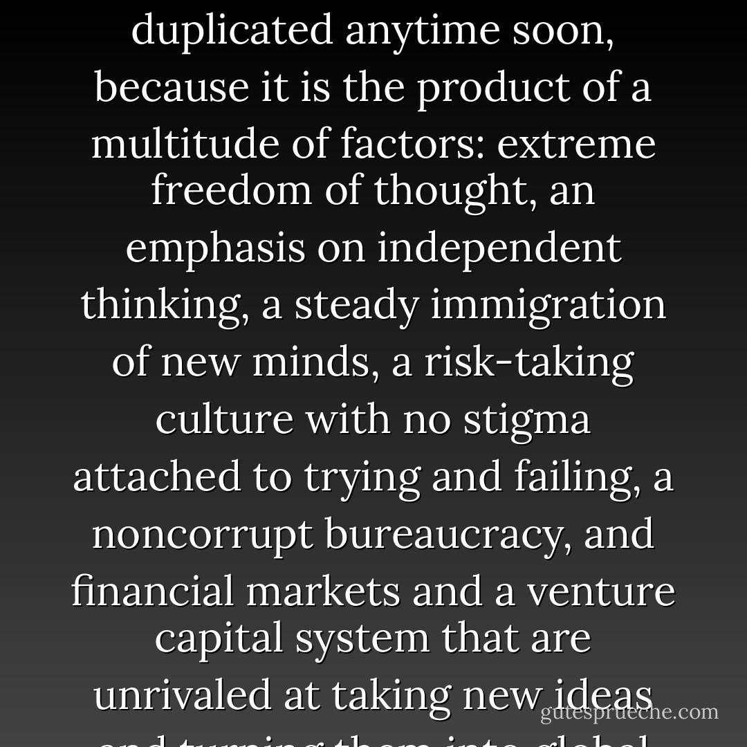 America is the greatest engine of innovation that has ever existed, and it can't be duplicated anytime soon, because it is the product of a multitude of factors: extreme freedom of thought, an emphasis on independent thinking, a steady immigration of new minds, a risk-taking culture with no stigma attached to trying and failing, a noncorrupt bureaucracy, and financial markets and a venture capital system that are unrivaled at taking new ideas and turning them into global products. - Thomas L. Friedman