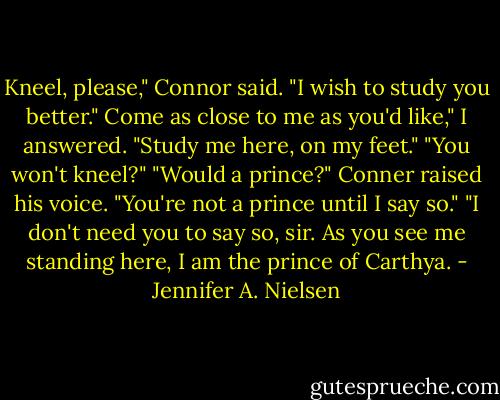 Kneel, please," Connor said. "I wish to study you better."<br />Come as close to me as you'd like," I answered. "Study me here, on my feet."<br />"You won't kneel?"<br />"Would a prince?"<br />Conner raised his voice. "You're not a prince until I say so."<br />"I don't need you to say so, sir. As you see me standing here, I am the prince of Carthya. - Jennifer A. Nielsen