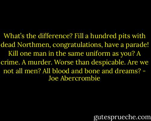 What’s the difference? Fill a hundred pits with dead Northmen, congratulations, have a parade! Kill one man in the same uniform as you? A crime. A murder. Worse than despicable. Are we not all men? All blood and bone and dreams? - Joe Abercrombie