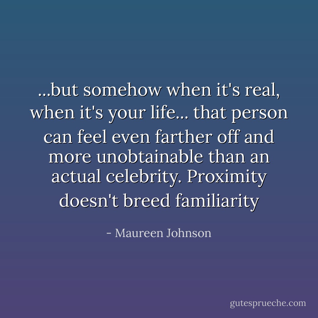 ...but somehow when it's real, when it's your life... that person can feel even farther off and more unobtainable than an actual celebrity. Proximity doesn't breed familiarity - Maureen Johnson