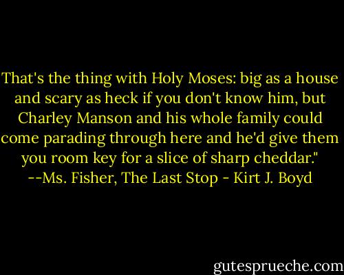 That's the thing with Holy Moses: big as a house and scary as heck if you don't know him, but Charley Manson and his whole family could come parading through here and he'd give them you room key for a slice of sharp cheddar." --Ms. Fisher, The Last Stop - Kirt J. Boyd