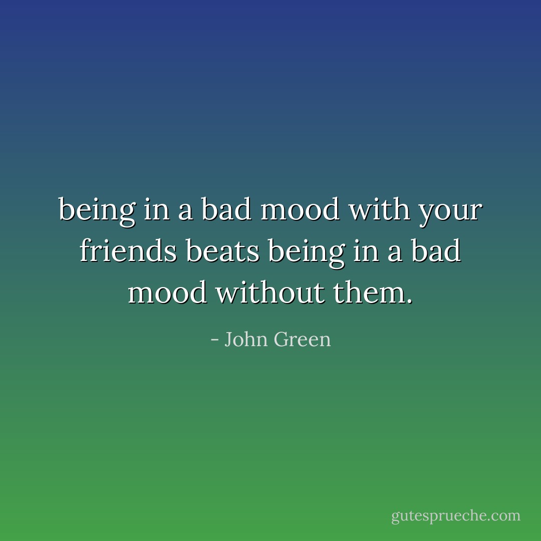 being in a bad mood with your friends beats being in a bad mood without them. - John Green