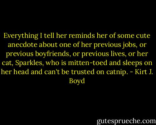 Everything I tell her reminds her of some cute anecdote about one of her previous jobs, or previous boyfriends, or previous lives, or her cat, Sparkles, who is mitten-toed and sleeps on her head and can't be trusted on catnip. - Kirt J. Boyd