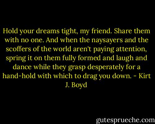 Hold your dreams tight, my friend. Share them with no one. And when the naysayers and the scoffers of the world aren't paying attention, spring it on them fully formed and laugh and dance while they grasp desperately for a hand-hold with which to drag you down. - Kirt J. Boyd