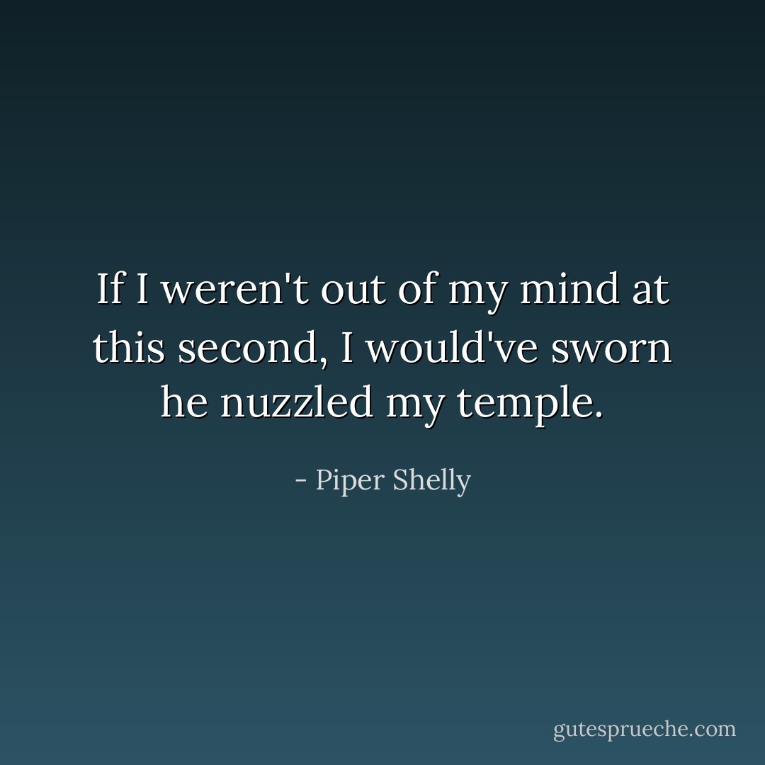 If I weren't out of my mind at this second, I would've sworn he nuzzled my temple. - Piper Shelly