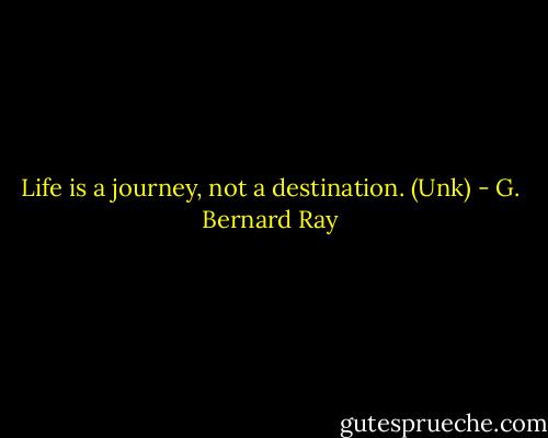 Life is a journey, not a destination. (Unk) - G. Bernard Ray