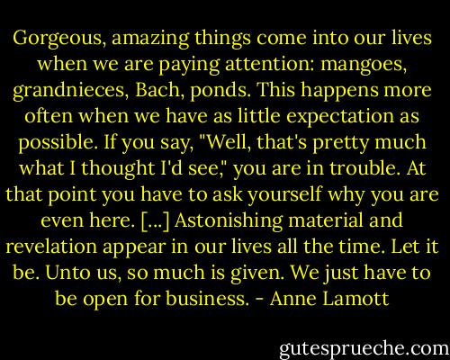 Gorgeous, amazing things come into our lives when we are paying attention: mangoes, grandnieces, Bach, ponds. This happens more often when we have as little expectation as possible. If you say, "Well, that's pretty much what I thought I'd see," you are in trouble. At that point you have to ask yourself why you are even here. [...] Astonishing material and revelation appear in our lives all the time. Let it be. Unto us, so much is given. We just have to be open for business. - Anne Lamott