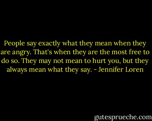People say exactly what they mean when they are angry. That's when they are the most free to do so. They may not mean to hurt you, but they always mean what they say. - Jennifer Loren