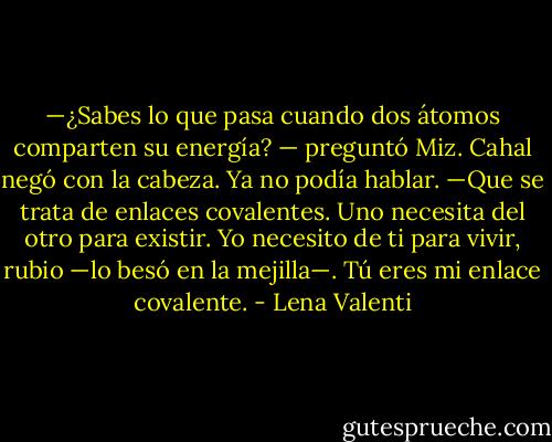 —¿Sabes lo que pasa cuando dos átomos<br />comparten su energía? — preguntó Miz.<br />Cahal negó con la cabeza. Ya no podía hablar.<br />—Que se trata de enlaces covalentes. Uno necesita del otro para existir. Yo necesito de ti<br />para vivir, rubio —lo besó en la mejilla—. Tú eres mi enlace covalente. - Lena Valenti