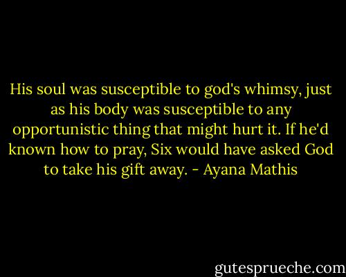 His soul was susceptible to god's whimsy, just as his body was susceptible to any opportunistic thing that might hurt it. If he'd known how to pray, Six would have asked God to take his gift away. - Ayana Mathis