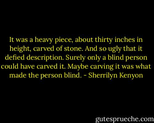 It was a heavy piece, about thirty inches in height, carved of stone. And so ugly that it defied description. Surely only a blind person could have carved it.<br />Maybe carving it was what made the person blind. - Sherrilyn Kenyon