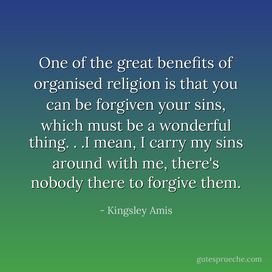 One of the great benefits of organised religion is that you can be forgiven your sins, which must be a wonderful thing. . .I mean, I carry my sins around with me, there's nobody there to forgive them. - Kingsley Amis