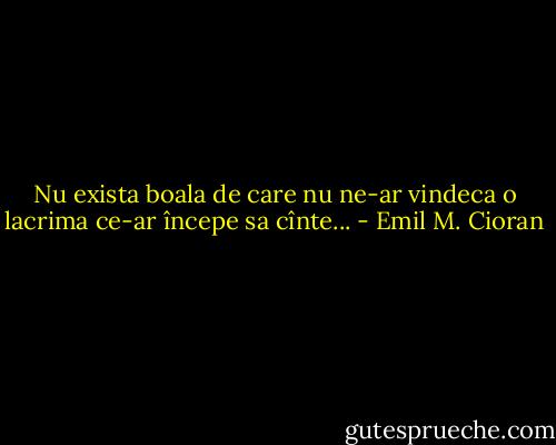 Nu exista boala de care nu ne-ar vindeca o lacrima ce-ar începe sa cînte... - Emil M. Cioran