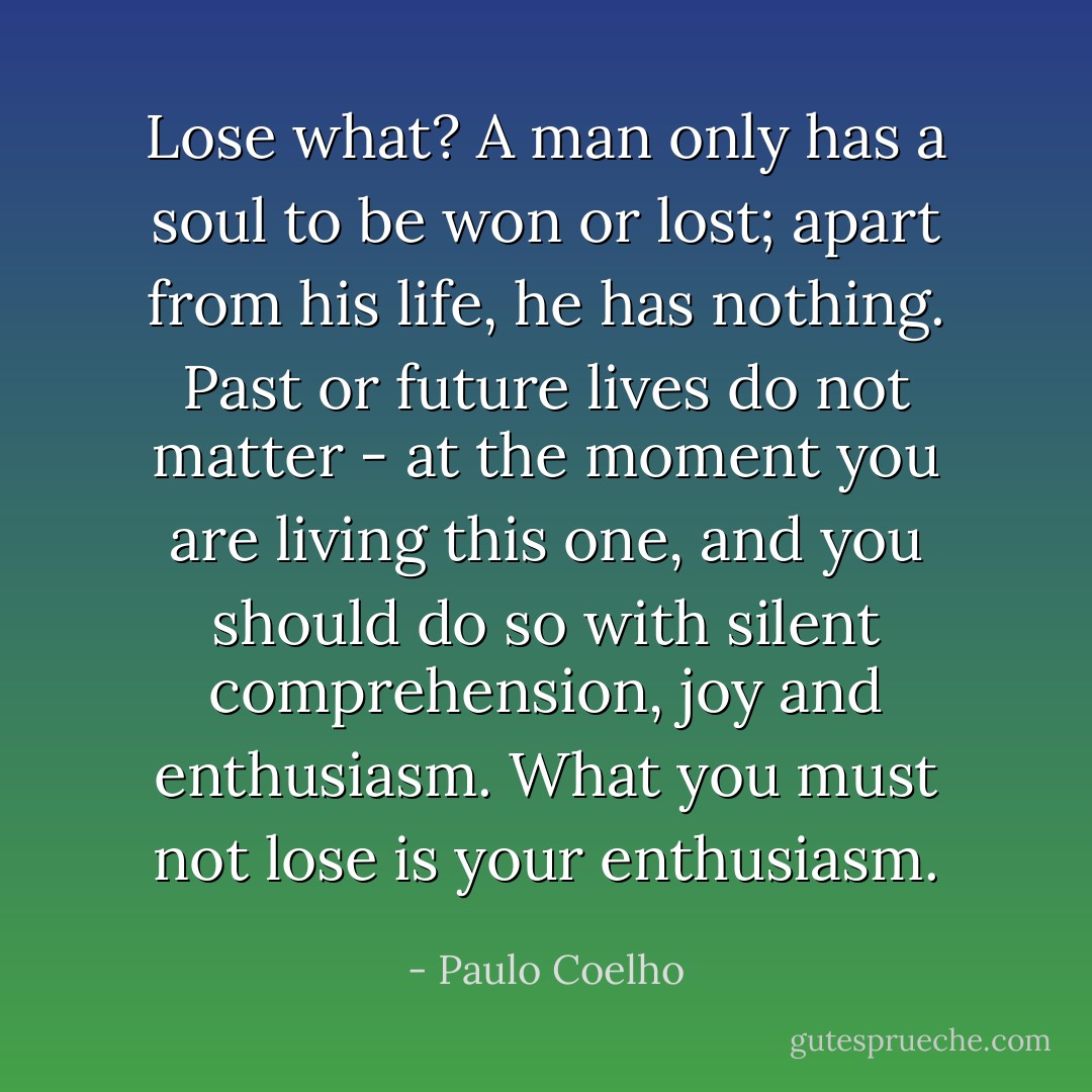 Lose what? A man only has a soul to be won or lost; apart from his life, he has nothing. Past or future lives do not matter - at the moment you are living this one, and you should do so with silent comprehension, joy and enthusiasm. What you must not lose is your enthusiasm. - Paulo Coelho