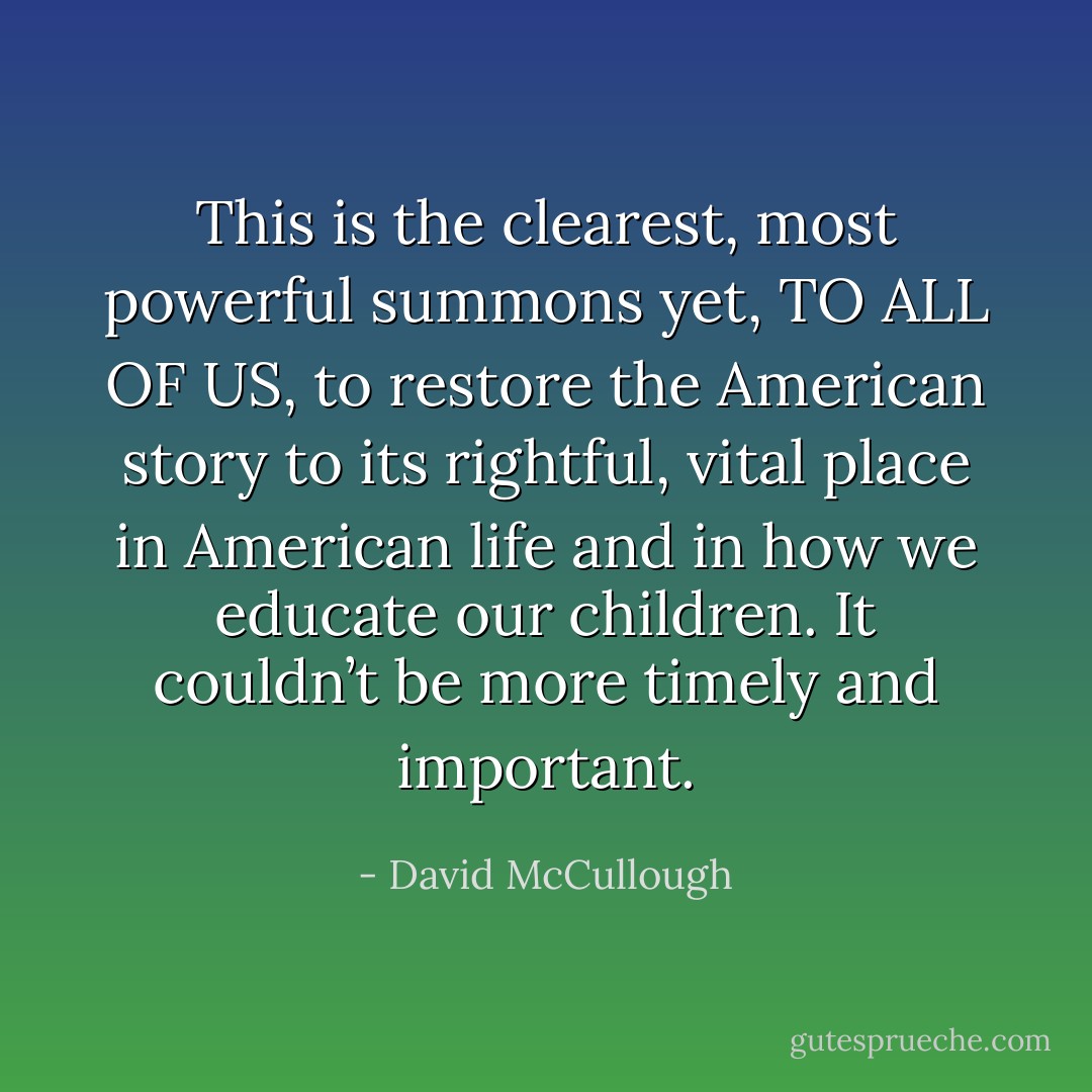 This is the clearest, most powerful summons yet, TO ALL OF US, to restore the American story to its rightful, vital place in American life and in how we educate our children. It couldn’t be more timely and important. - David McCullough