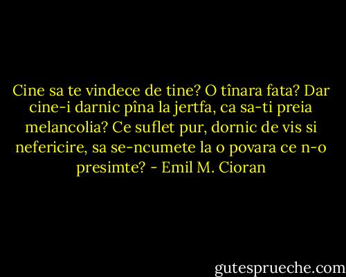 Cine sa te vindece de tine? O tînara fata? Dar cine-i darnic pîna la jertfa, ca sa-ti preia melancolia? Ce suflet pur, dornic de vis si nefericire, sa se-ncumete la o povara ce n-o presimte? - Emil M. Cioran