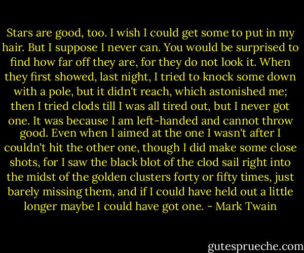 Stars are good, too. I wish I could get some to put in my hair. But I suppose I never can. You would be surprised to find how far off they are, for they do not look it. When they first showed, last night, I tried to knock some down with a pole, but it didn't reach, which astonished me; then I tried clods till I was all tired out, but I never got one. It was because I am left-handed and cannot throw good. Even when I aimed at the one I wasn't after I couldn't hit the other one, though I did make some close shots, for I saw the black blot of the clod sail right into the midst of the golden clusters forty or fifty times, just barely missing them, and if I could have held out a little longer maybe I could have got one. - Mark Twain