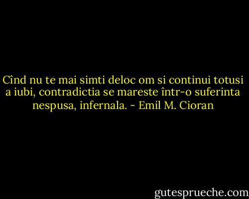 Cînd nu te mai simti deloc om si continui totusi a iubi, contradictia se mareste într-o suferinta nespusa, infernala. - Emil M. Cioran