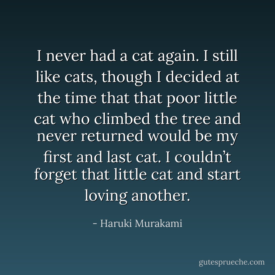 I never had a cat again. I still like cats, though I decided at<br />the time that that poor little cat who climbed the tree and never<br />returned would be my first and last cat. I couldn’t forget that<br />little cat and start loving another. - Haruki Murakami
