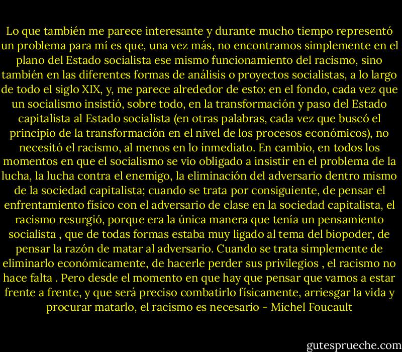 Lo que también me parece interesante y durante mucho tiempo representó un problema para mí es que, una vez más, no encontramos simplemente en el plano del Estado socialista ese mismo funcionamiento del racismo, sino también en las diferentes formas de análisis o proyectos socialistas, a lo largo de todo el siglo XIX, y, me parece alrededor de esto: en el fondo, cada vez que un socialismo insistió, sobre todo, en la transformación y paso del Estado capitalista al Estado socialista (en otras palabras, cada vez que buscó el principio de la transformación en el nivel de los procesos económicos), no necesitó el racismo, al menos en lo inmediato. En cambio, en todos los momentos en que el socialismo se vio obligado a insistir en el problema de la lucha, la lucha contra el enemigo, la eliminación del adversario dentro mismo de la sociedad capitalista; cuando se trata por consiguiente, de pensar el enfrentamiento físico con el adversario de clase en la sociedad capitalista, el racismo resurgió, porque era la única manera que tenía un pensamiento socialista , que de todas formas estaba muy ligado al tema del biopoder, de pensar la razón de matar al adversario. Cuando se trata simplemente de eliminarlo económicamente, de hacerle perder sus privilegios , el racismo no hace falta . Pero desde el momento en que hay que pensar que vamos a estar frente a frente, y que será preciso combatirlo físicamente, arriesgar la vida y procurar matarlo, el racismo es necesario - Michel Foucault